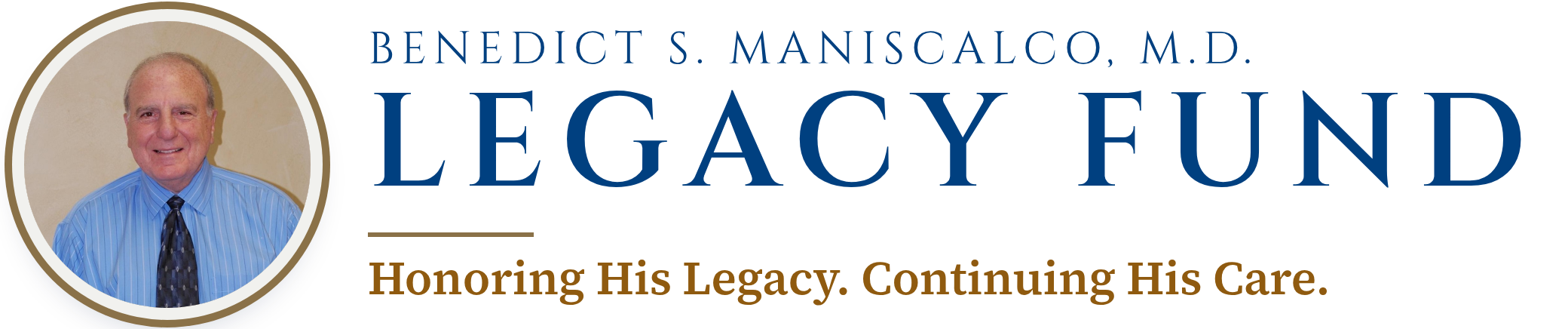 Dr. Benedict S. Maniscalco. Benedict S. Maniscalco, M.D. Legacy Fund. Honoring His Legacy. Continuing His Care.